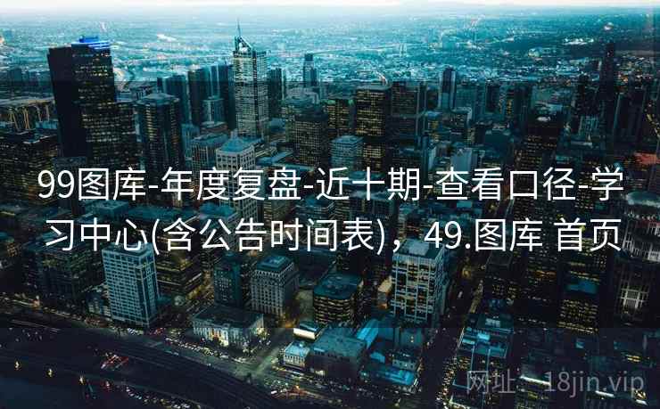 99图库-年度复盘-近十期-查看口径-学习中心(含公告时间表),49.图库 首页 99图库-年度复盘-近十期-查看口径-学习中心(含公告时间表),49.图库 首页